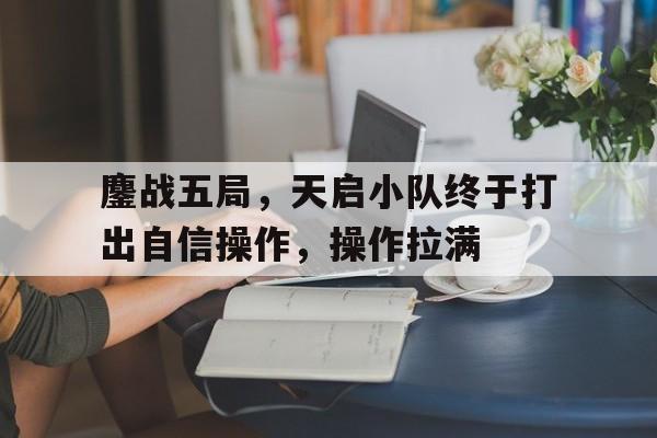 开云体育亚洲官网-包含鏖战五局，天启小队终于打出自信操作，操作拉满的词条